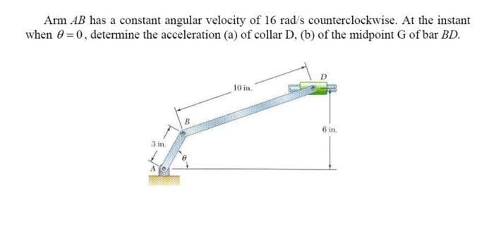Arm AB has a constant angular velocity of 16 rad/s counterclockwise. At the instant
when 0 = 0, determine the acceleration (a) of collar D. (b) of the midpoint G of bar BD.
3 in.
A
B
10 in.
6 in.