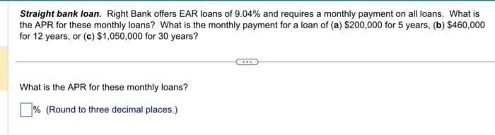 Straight bank loan. Right Bank offers EAR loans of 9.04% and requires a monthly payment on all loans. What is
the APR for these monthly loans? What is the monthly payment for a loan of (a) $200,000 for 5 years, (b) $460,000
for 12 years, or (c) $1,050,000 for 30 years?
What is the APR for these monthly loans?
% (Round to three decimal places.)