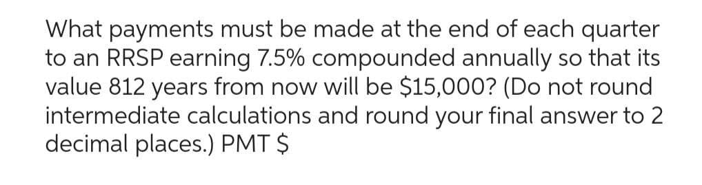What payments must be made at the end of each quarter
to an RRSP earning 7.5% compounded annually so that its
value 812 years from now will be $15,000? (Do not round
intermediate calculations and round your final answer to 2
decimal places.) PMT $