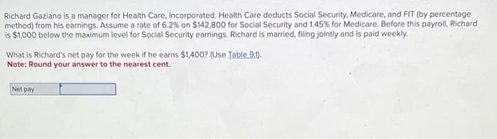 Richard Gaziano is a manager for Health Care, Incorporated. Health Care deducts Social Security, Medicare, and FIT (by percentage
method) from his earnings. Assume a rate of 6.2% on $142,800 for Social Security and 1.45% for Medicare. Before this payroll, Richard
is $1,000 below the maximum level for Social Security earnings. Richard is married, filing jointly and is paid weekly.
What is Richard's net pay for the week if he earns $1,400? (Use Table 9.1).
Note: Round your answer to the nearest cent.
Net pay