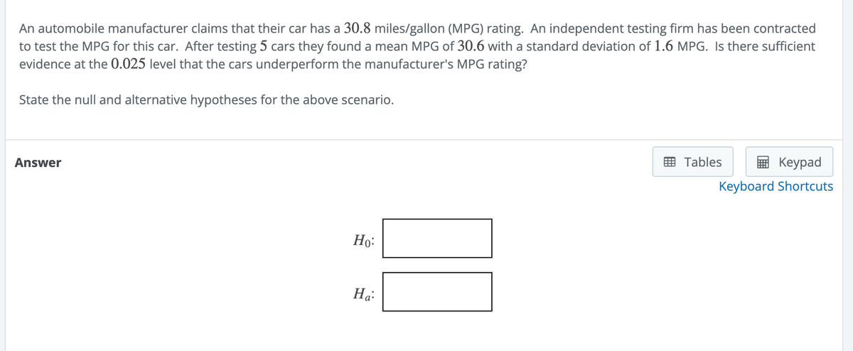 An automobile manufacturer claims that their car has a 30.8 miles/gallon (MPG) rating. An independent testing firm has been contracted
to test the MPG for this car. After testing 5 cars they found a mean MPG of 30.6 with a standard deviation of 1.6 MPG. Is there sufficient
evidence at the 0.025 level that the cars underperform the manufacturer's MPG rating?
State the null and alternative hypotheses for the above scenario.
Answer
Ho:
Ha:
Tables
Keypad
Keyboard Shortcuts