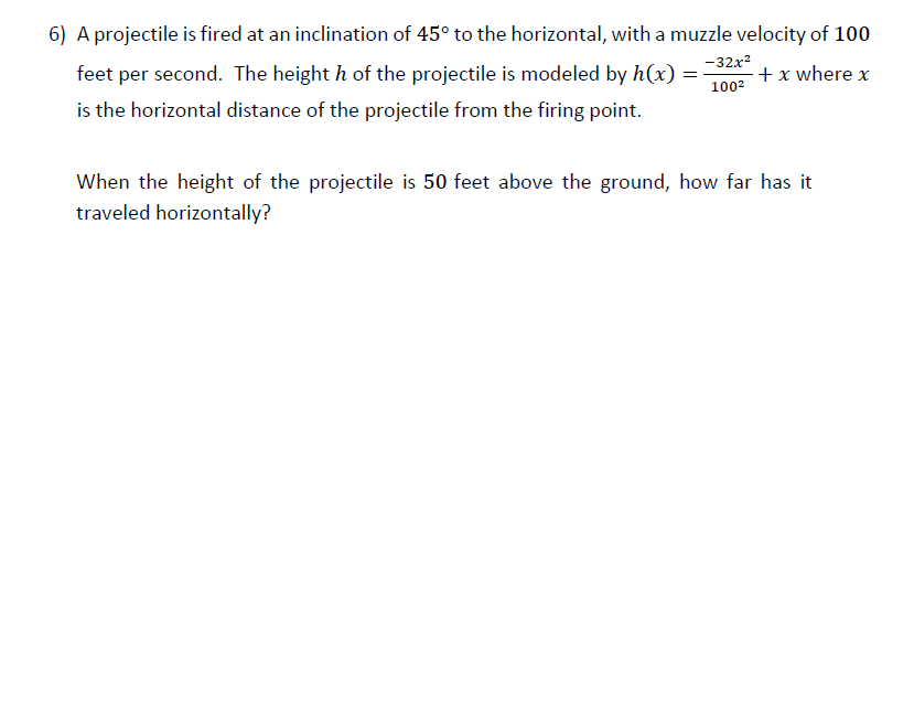 6) A projectile is fired at an inclination of 45° to the horizontal, with a muzzle velocity of 100
-32x
feet per second. The height h of the projectile is modeled by h(x) =
1002
+x where x
is the horizontal distance of the projectile from the firing point.
When the height of the projectile is 50 feet above the ground, how far has it
traveled horizontally?
