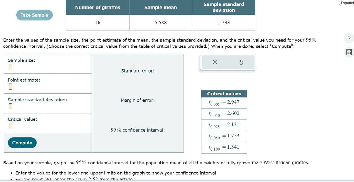 Number of giraffes
Sample mean
Sample standard
deviation
Take Sample
16
5.588
1.733
Enter the values of the sample size, the point estimate of the mean, the sample standard deviation, and the critical value you need for your 95%
confidence interval. (Choose the correct critical value from the table of critical values provided.) When you are done, select "Compute".
Sample size:
☐
Point estimate:
☐
Standard error:
ك
Sample standard deviation:
☐
Critical values
Margin of error:
0.005 = 2.947
Critical value:
10.010 = 2.602
95% confidence interval:
10.025 -2.131
Compute
10.050 -1.753
0.100 = 1.341
Based on your sample, graph the 95% confidence interval for the population mean of all the heights of fully grown male West African giraffes.
• Enter the values for the lower and upper limits on the graph to show your confidence interval.
For the point (A) ontor the claim 0.50 from the article
Español
?