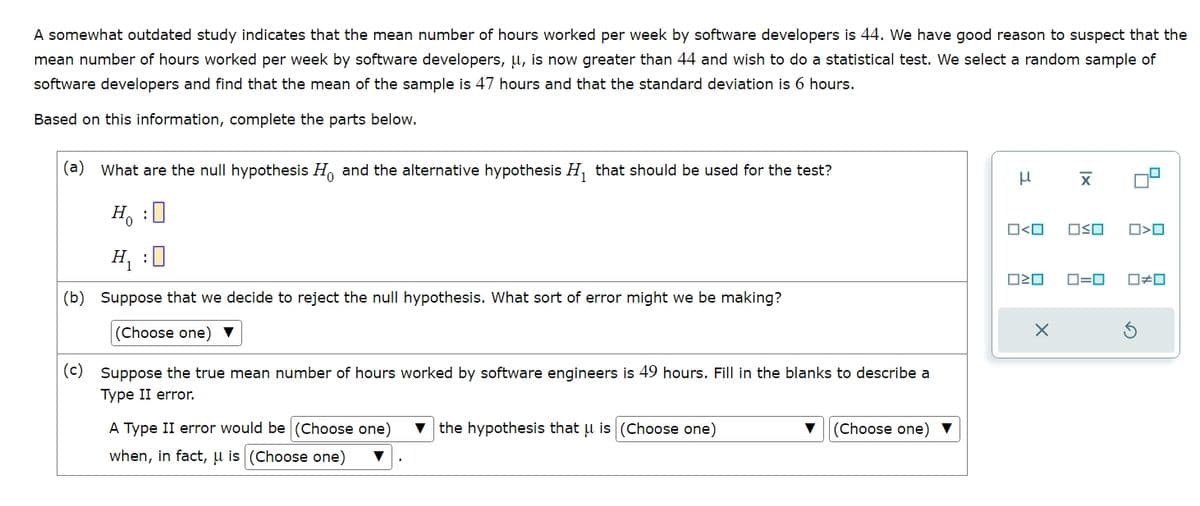 A somewhat outdated study indicates that the mean number of hours worked per week by software developers is 44. We have good reason to suspect that the
mean number of hours worked per week by software developers, μ, is now greater than 44 and wish to do a statistical test. We select a random sample of
software developers and find that the mean of the sample is 47 hours and that the standard deviation is 6 hours.
Based on this information, complete the parts below.
(a) What are the null hypothesis Ho and the alternative hypothesis H₁ that should be used for the test?
μ
x
Н. :
H₁ :
(b) Suppose that we decide to reject the null hypothesis. What sort of error might we be making?
(Choose one)
(c) Suppose the true mean number of hours worked by software engineers is 49 hours. Fill in the blanks to describe a
Type II error.
A Type II error would be (Choose one)
when, in fact, is (Choose one)
▼the hypothesis that μ is (Choose one)
(Choose one)
O<O
□□
X
ロ=ロ