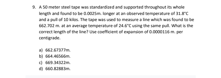 9. A 50 meter steel tape was standardized and supported throughout its whole
length and found to be 0.0025m. Ionger at an observed temperature of 31.8°C
and a pull of 10 kilos. The tape was used to measure a line which was found to be
662.702 m. at an average temperature of 24.6°C using the same pull. What is the
correct length of the line? Use coefficient of expansion of 0.0000116 m. per
centigrade.
a) 662.67377m.
b) 664.46566m.
c) 669.34322m.
d) 660.82883m.
