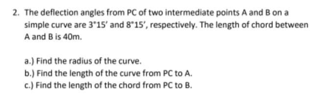 2. The deflection angles from PC of two intermediate points A and B on a
simple curve are 3 15' and 8 15', respectively. The length of chord between
A and B is 40m.
a.) Find the radius of the curve.
b.) Find the length of the curve from PC to A.
c.) Find the length of the chord from PC to B.
