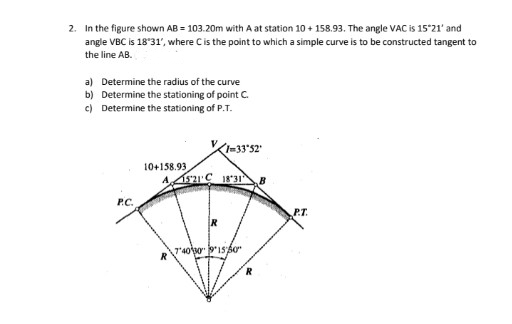 2. In the figure shown AB = 103.20m with A at station 10 + 158.93. The angle VAC is 15'21' and
angle VBC is 18°31', where Cis the point to which a simple curve is to be constructed tangent to
the line AB.
a) Determine the radius of the curve
b) Determine the stationing of point C.
c) Determine the stationing of P.T.
10+158.93
A 521'C 18 31B
P.C.
