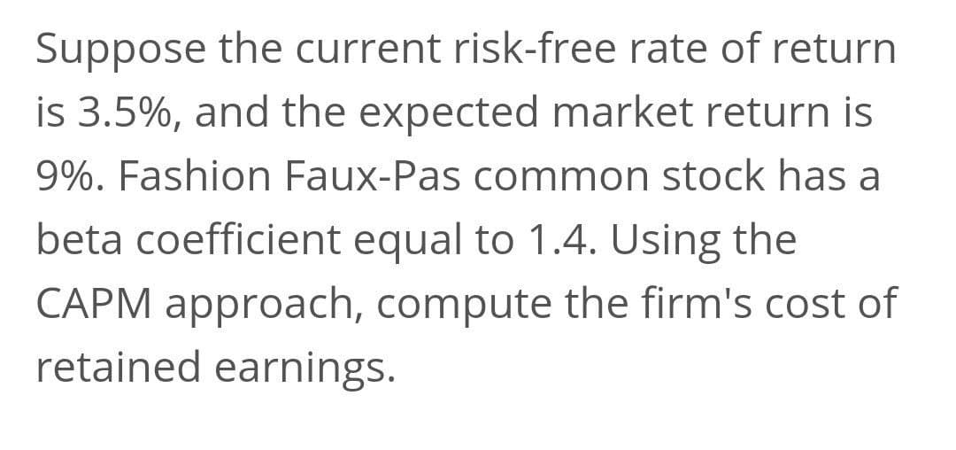 Suppose the current risk-free rate of return
is 3.5%, and the expected market return is
9%. Fashion Faux-Pas common stock has a
beta coefficient equal to 1.4. Using the
CAPM approach, compute the firm's cost of
retained earnings.
