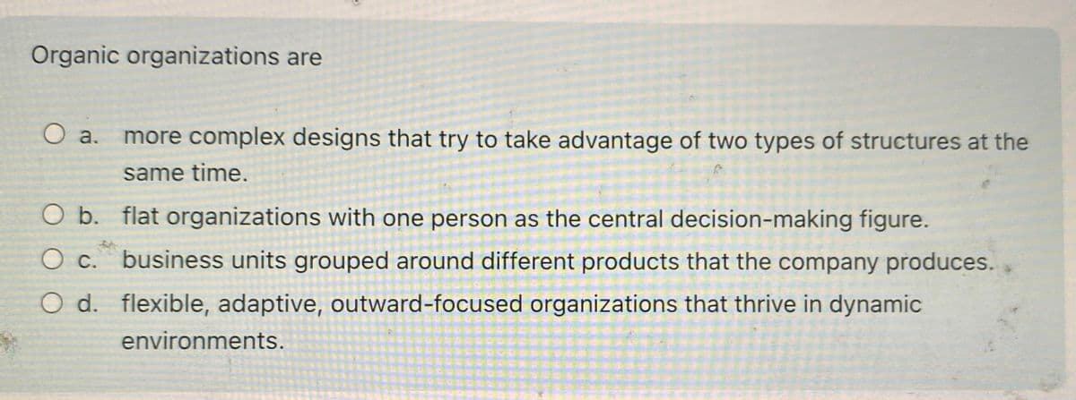 Organic organizations are
a. more complex designs that try to take advantage of two types of structures at the
same time.
flat organizations with one person as the central decision-making figure.
business units grouped around different products that the company produces.
O d. flexible, adaptive, outward-focused organizations that thrive in dynamic
environments.
O b.
O c.