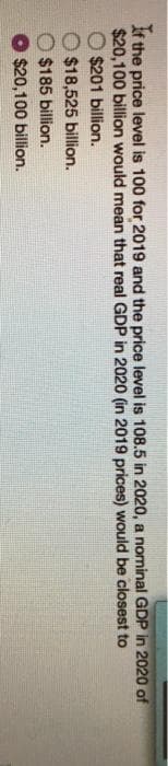 If the price level is 100 for 2019 and the price level is 108.5 in 2020, a nominal GDP in 2020 of
$20,100 billion would mean that real GDP in 2020 (in 2019 prices) would be closest to
$201 billion.
$18,525 billion.
$185 billion.
$20,100 billion.
