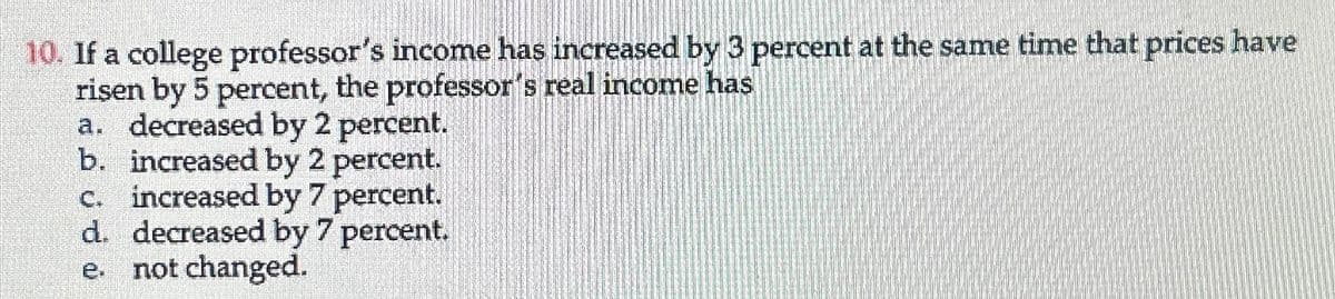 10. If a college professor's income has increased by 3 percent at the same time that prices have
risen by 5 percent, the professor's real income has
a. decreased by 2 percent.
b. increased by 2 percent.
c. increased by 7 percent.
d. decreased by 7 percent.
not changed.
e.