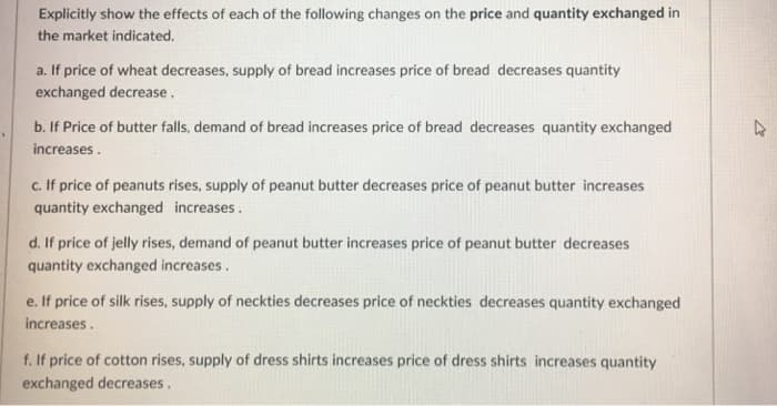 Explicitly show the effects of each of the following changes on the price and quantity exchanged in
the market indicated.
a. If price of wheat decreases, supply of bread increases price of bread decreases quantity
exchanged decrease.
b. If Price of butter falls, demand of bread increases price of bread decreases quantity exchanged
increases.
c. If price of peanuts rises, supply of peanut butter decreases price of peanut butter increases
quantity exchanged increases.
d. If price of jelly rises, demand of peanut butter increases price of peanut butter decreases
quantity exchanged increases.
e. If price of silk rises, supply of neckties decreases price of neckties decreases quantity exchanged
increases.
f. If price of cotton rises, supply of dress shirts increases price of dress shirts increases quantity
exchanged decreases.
