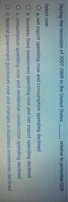 During the recession of 2007-2009 in the United States,
relative to potential GDP.
Select one:
O a. net export spending rose and consumption spending declined
Ob. business fixed investment spending rose and net export spending declined
O c. consumption spending rose and residential construction spending declined
O d. federal government purchases rose and changes in business inventories declined