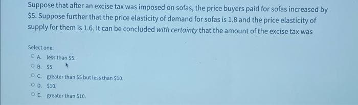 Suppose that after an excise tax was imposed on sofas, the price buyers paid for sofas increased by
$5. Suppose further that the price elasticity of demand for sofas is 1.8 and the price elasticity of
supply for them is 1.6. It can be concluded with certainty that the amount of the excise tax was
Select one:
OA less than $5.
B. $5.
OC. greater than $5 but less than $10.
OD. $10.
OE. greater than $10.
