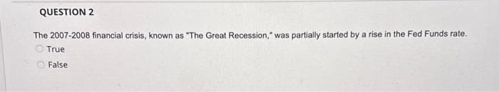 QUESTION 2
The 2007-2008 financial crisis, known as "The Great Recession," was partially started by a rise in the Fed Funds rate.
True
False