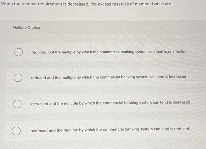 When the reserve requirement is decreased, the excess reserves of member banks are
Multiple Choice
O reduced, but the multiple by which the commercial banking system can lend is unaffected.
O reduced and the multiple by which the commercial banking system can lend is increased.
O
increased and the multiple by which the commercial banking system can lend is increased.
increased and the multiple by which the commercial banking system can lend is reduced.