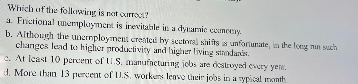 Which of the following is not correct?
a. Frictional unemployment is inevitable in a dynamic economy.
b. Although the unemployment created by sectoral shifts is unfortunate, in the long run such
changes lead to higher productivity and higher living standards.
c. At least 10 percent of U.S. manufacturing jobs are destroyed every year.
d. More than 13 percent of U.S. workers leave their jobs in a typical month.