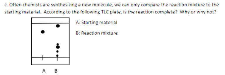 c. Often chemists are synthesizing a new molecule, we can only compare the reaction mixture to the
starting material. According to the following TLC plate, is the reaction complete? Why or why not?
A: Starting material
B: Reaction mixture
A B