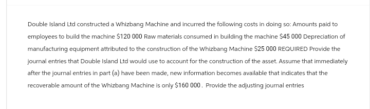 Double Island Ltd constructed a Whizbang Machine and incurred the following costs in doing so: Amounts paid to
employees to build the machine $120 000 Raw materials consumed in building the machine $45 000 Depreciation of
manufacturing equipment attributed to the construction of the Whizbang Machine $25 000 REQUIRED Provide the
journal entries that Double Island Ltd would use to account for the construction of the asset. Assume that immediately
after the journal entries in part (a) have been made, new information becomes available that indicates that the
recoverable amount of the Whizbang Machine is only $160 000. Provide the adjusting journal entries