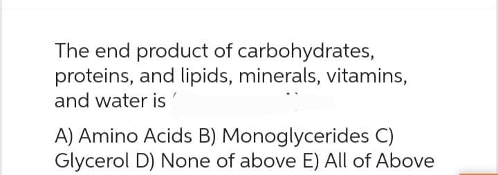 The end product of carbohydrates,
proteins, and lipids, minerals, vitamins,
and water is
A) Amino Acids B) Monoglycerides C)
Glycerol D) None of above E) All of Above