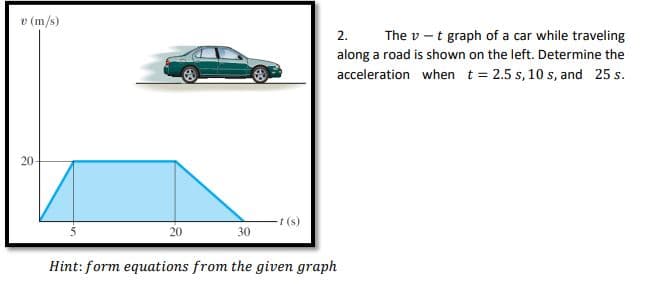 v (m/s)
20-
20
30
t(s)
2.
The vt graph of a car while traveling
along a road is shown on the left. Determine the
acceleration when t = 2.5 s, 10 s, and 25 s.
Hint: form equations from the given graph