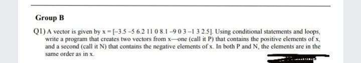 Group B
Q1) A vector is given by x = [-3.5-5 6.2 11 0 8.1-903-132.5]. Using conditional statements and loops,
write a program that creates two vectors from x-one (call it P) that contains the positive elements of x,
and a second (call it N) that contains the negative elements of x. In both P and N, the elements are in the
same order as in x.