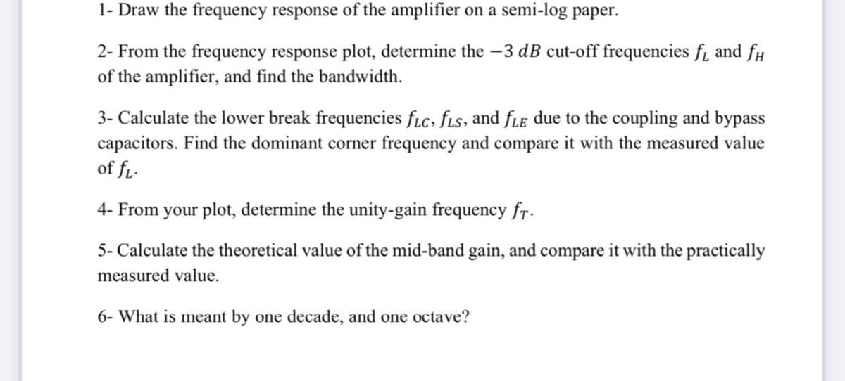 1- Draw the frequency response of the amplifier on a semi-log paper.
2- From the frequency response plot, determine the -3 dB cut-off frequencies f₁ and f
of the amplifier, and find the bandwidth.
3- Calculate the lower break frequencies fLc, fls, and fle due to the coupling and bypass
capacitors. Find the dominant corner frequency and compare it with the measured value
of fL.
4- From your plot, determine the unity-gain frequency fr.
5- Calculate the theoretical value of the mid-band gain, and compare it with the practically
measured value.
6- What is meant by one decade, and one octave?