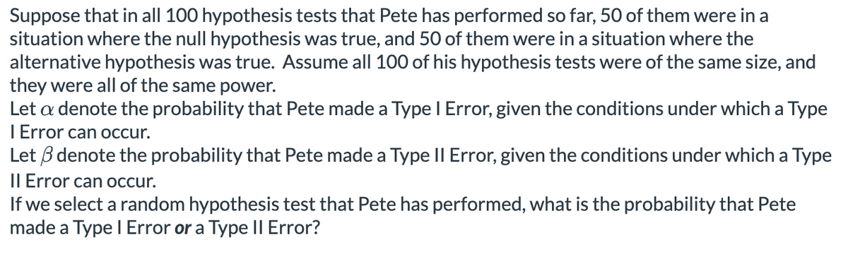 Suppose that in all 100 hypothesis tests that Pete has performed so far, 50 of them were in a
situation where the null hypothesis was true, and 50 of them were in a situation where the
alternative hypothesis was true. Assume all 100 of his hypothesis tests were of the same size, and
they were all of the same power.
Let a denote the probability that Pete made a Type I Error, given the conditions under which a Type
| Error can occur.
Let ẞ denote the probability that Pete made a Type II Error, given the conditions under which a Type
Il Error can occur.
If we select a random hypothesis test that Pete has performed, what is the probability that Pete
made a Type | Error or a Type II Error?