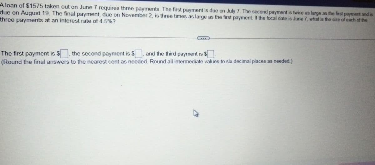 A loan of $1575 taken out on June 7 requires three payments. The first payment is due on July 7. The second payment is twice as large as the first payment and is
due on August 19. The final payment, due on November 2, is three times as large as the first payment. If the focal date is June 7, what is the size of each of the
three payments at an interest rate of 4.5%?
The first payment is $
(Round the final answers to the nearest cent as needed. Round all intermediate values to six decimal places as needed.)
the second payment is $
and the third payment is $
