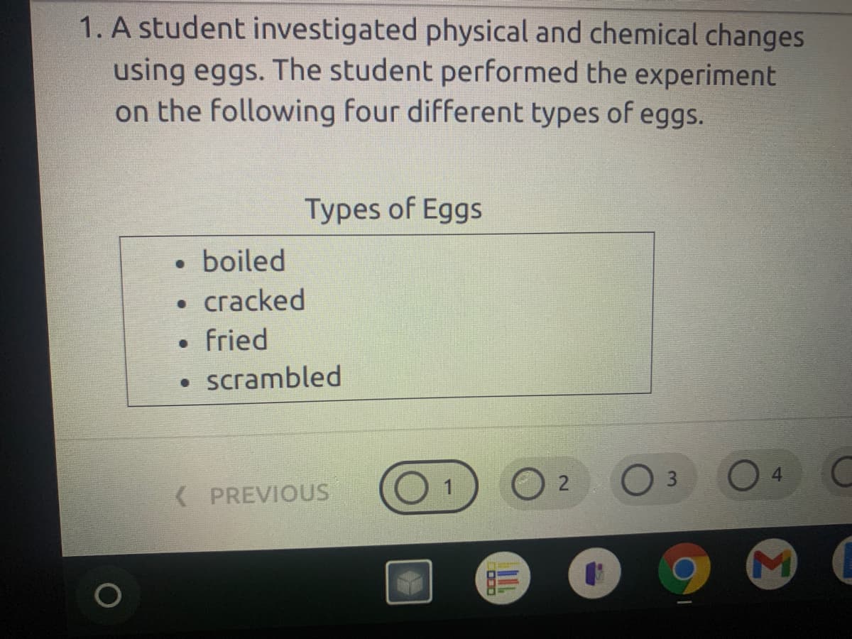 1. A student investigated physical and chemical changes
using eggs. The student performed the experiment
on the following four different types of eggs.
Types of Eggs
• boiled
• cracked
• fried
• scrambled
3.
( PREVIOUS
