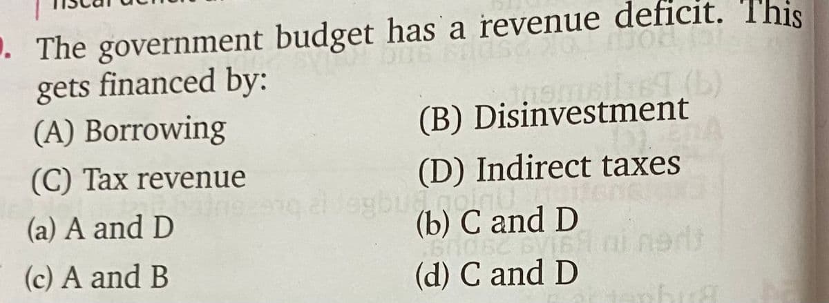 . The government budget has a revenue deficit. 'T'his
gets financed by:
(A) Borrowing
(B) Disinvestment
(C) Tax revenue
(D) Indirect taxes
(a) A and D
(b) C and D
(c) A and B
(d) C and D
