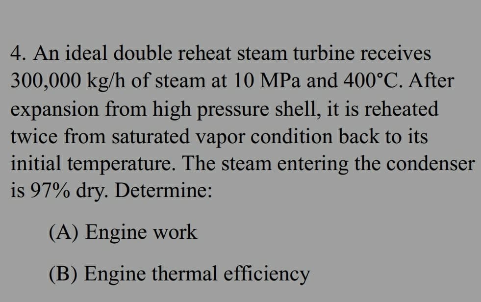 4. An ideal double reheat steam turbine receives
300,000 kg/h of steam at 10 MPa and 400°C. After
expansion from high pressure shell, it is reheated
twice from saturated vapor condition back to its
initial temperature. The steam entering the condenser
is 97% dry. Determine:
(A) Engine work
(B) Engine thermal efficiency