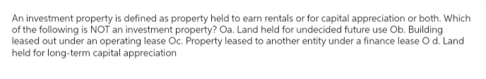 An investment property is defined as property held to earn rentals or for capital appreciation or both. Which
of the following is NOT an investment property? Oa. Land held for undecided future use Ob. Building
leased out under an operating lease Oc. Property leased to another entity under a finance lease O d. Land
held for long-term capital appreciation
