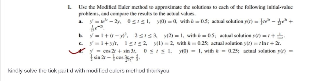 1.
Use the Modified Euler method to approximate the solutions to each of the following initial-value
problems, and compare the results to the actual values.
b.
C.
y = te³ - 2y, 0≤t≤1, y(0) = 0, with h = 0.5; actual solution y(t) = te³e³+
e-21
y = 1+(-y)²,
2≤1≤3, y(2) = 1, with h = 0.5; actual solution y(t) = 1 +
y = 1+y/t, 1≤1 ≤2, y(1)=2, with h = 0.25; actual solution y(t) = 1 Int + 2t.
0≤ t ≤ 1, y(0)
1, with h = 0.25; actual solution y(t) =
y = cos 2t + sin 31,
sin 21-cos 3+.
kindly solve the tick part d with modified eulers method thankyou