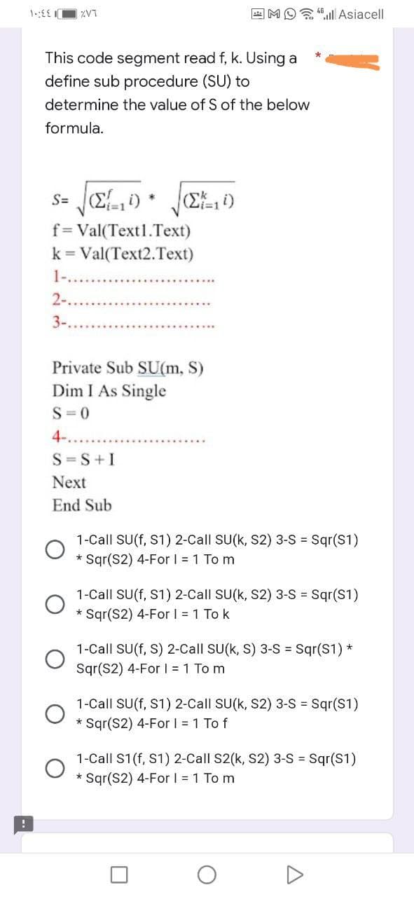 !
14:4
ZVT
This code segment read f, k. Using a
define sub procedure (SU) to
determine the value of S of the below
formula.
s= (Σ., i)
i=1
V
*
f= Val(Text1.Text)
k = Val(Text2.Text)
1-....
2-...
3-.
Private Sub SU(m, S)
Dim I As Single
S=0
4-.
S=S+I
Next
End Sub
Mall Asiacell
(i)
1-Call SU(f, S1) 2-Call SU(k, S2) 3-S = Sqr(S1)
* Sqr(S2) 4-For I = 1 To m
*
1-Call SU(f, S1) 2-Call SU(k, S2) 3-S = Sqr(S1)
* Sqr(S2) 4-For I = 1 To k
1-Call SU(f, S) 2-Call SU(k, S) 3-S = Sqr(S1) *
Sqr(S2) 4-For 1 = 1 Tom
O
1-Call SU(f, S1) 2-Call SU(k, S2) 3-S = Sqr(S1)
* Sqr(S2) 4-For I = 1 To f
1-Call S1 (f, S1) 2-Call S2(k, S2) 3-S = Sqr(S1)
* Sqr(S2) 4-For I = 1 To m
A