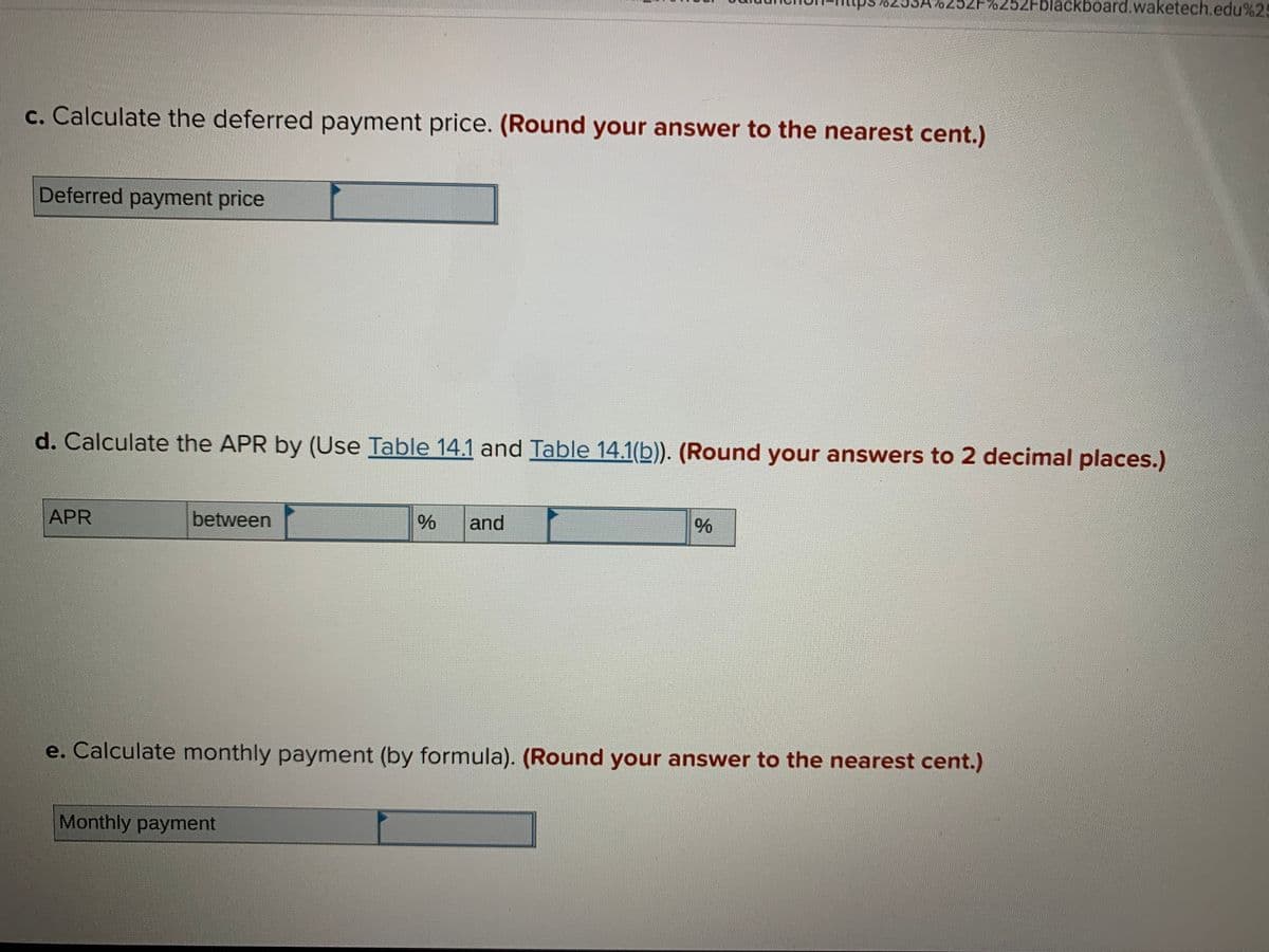 2F%252Fblackboard.waketech.edu%25
c. Calculate the deferred payment price. (Round your answer to the nearest cent.)
Deferred payment price
d. Calculate the APR by (Use Table 14.1 and Table 14.1(b)). (Round your answers to 2 decimal places.)
APR
between
and
e. Calculate monthly payment (by formula). (Round your answer to the nearest cent.)
Monthly payment
96

