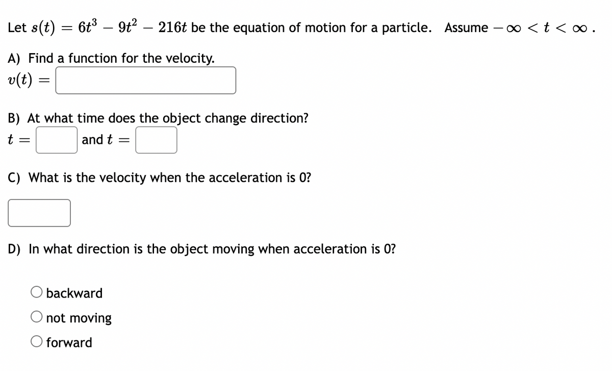 Let s(t) = 6t³ — 9t² 216t be the equation of motion for a particle. Assume - < t <∞.
A) Find a function for the velocity.
v(t) =
B) At what time does the object change direction?
t =
and t =
C) What is the velocity when the acceleration is 0?
D) In what direction is the object moving when acceleration is 0?
backward
not moving
O forward