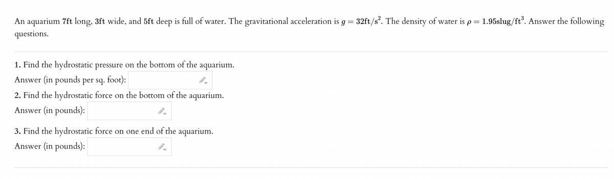 An aquarium 7ft long, 3ft wide, and 5ft deep is full of water. The gravitational acceleration is g = 32ft/s². The density of water is p = 1.95slug/ft³. Answer the following
questions.
1. Find the hydrostatic pressure on the bottom of the aquarium.
Answer (in pounds per sq. foot):
2. Find the hydrostatic force on the bottom of the aquarium.
Answer (in pounds):
3. Find the hydrostatic force on one end of the aquarium.
Answer (in pounds):
FI
