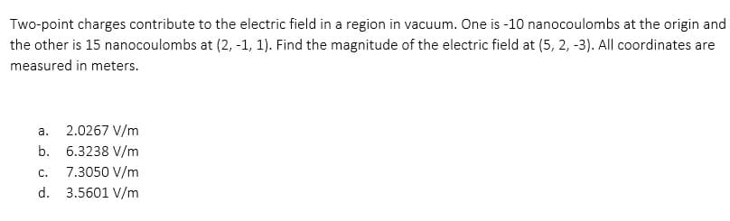 Two-point charges contribute to the electric field in a region in vacuum. One is -10 nanocoulombs at the origin and
the other is 15 nanocoulombs at (2, -1, 1). Find the magnitude of the electric field at (5, 2, -3). All coordinates are
measured in meters.
а.
2.0267 V/m
b.
6.3238 V/m
C.
7.3050 V/m
d. 3.5601 V/m
