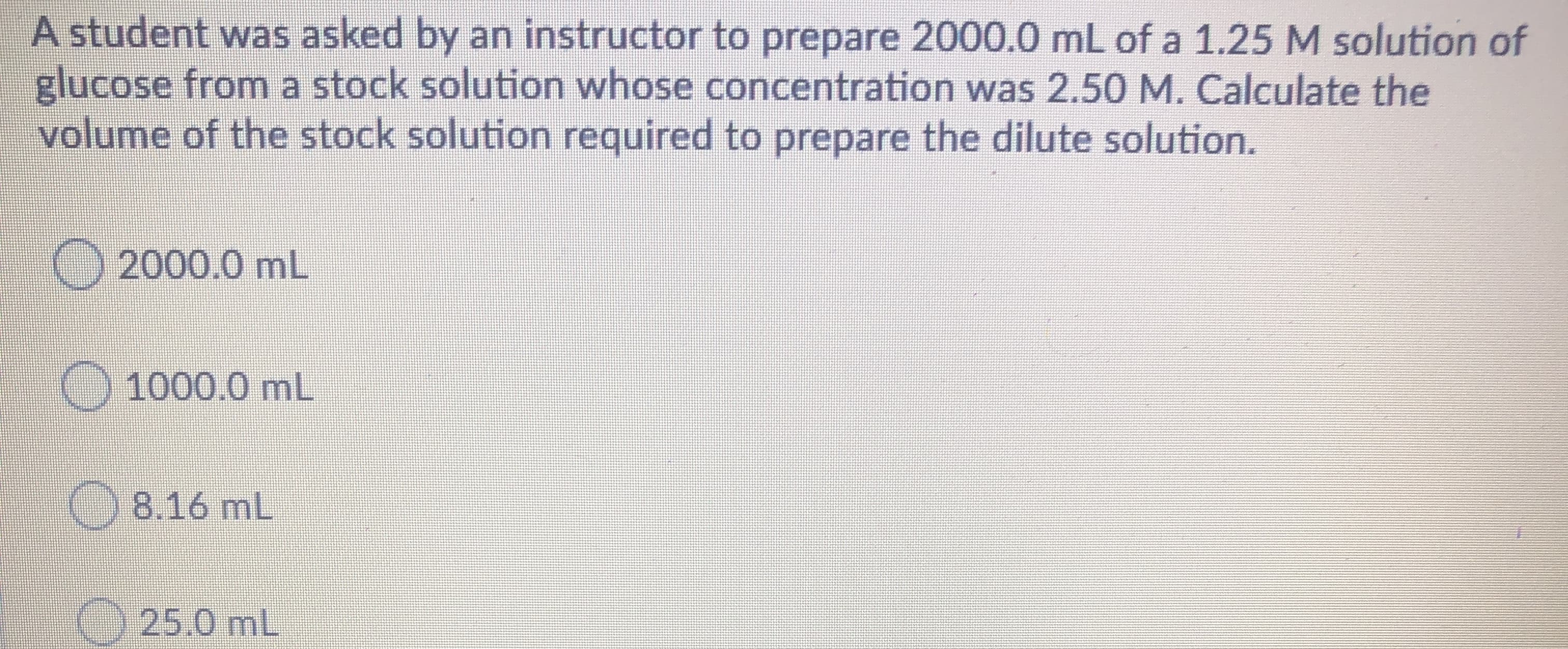 A student was asked by an instructor to prepare 2000.0 mL of a 1.25 M solution of
glucose from a stock solution whose concentration was 2.50 M. Calculate the
volume of the stock solution required to prepare the dilute solution.
2000.0 mL
O 1000.0 mL
8.16 mL
KO 25.0 mL
