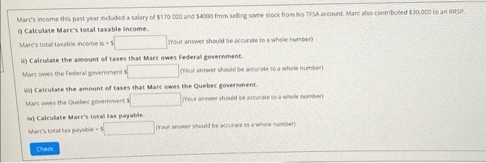 Marc's income this past year included a salary of $170 000 and $4000 from selling some stock from his TFSA account. Marc also contributed $30,000 to an RRSP.
1) Calculate Marc's total taxable income.
Marc's total taxable income is
(Your answer should be accurate to a whole number)
i) Calculate the amount of taxes that Marc owes Federal government.
Marc owes the Federal government $
(Your answer should be accurate to a whole number)
) Calculate the amount of taxes that Marc owes the Quebec government.
Marc owes the Quebec government
(vour answer should be accurate to a whole number)
iv) Calculate Marc's total tax payable.
Marc's total tax payable
Your answer should be accurate to a whole number)
Check
