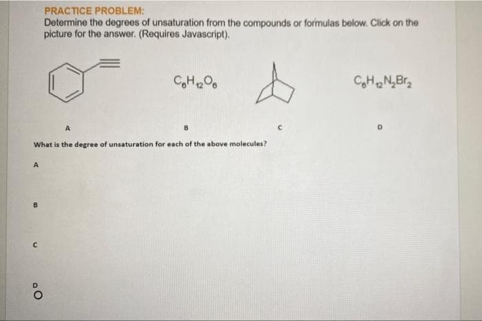 PRACTICE PROBLEM:
Determine the degrees of unsaturation from the compounds or formulas below. Click on the
picture for the answer. (Requires Javascript).
CH,N,Br,
B
What is the degree of unsaturation for each of the above molecules?
A
B.
