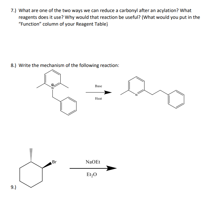 7.) What are one of the two ways we can reduce a carbonyl after an acylation? What
reagents does it use? Why would that reaction be useful? (What would you put in the
"Function" column of your Reagent Table)
8.) Write the mechanism of the following reaction:
Base
Нat
Br
NaOEt
Et,0
9.)
