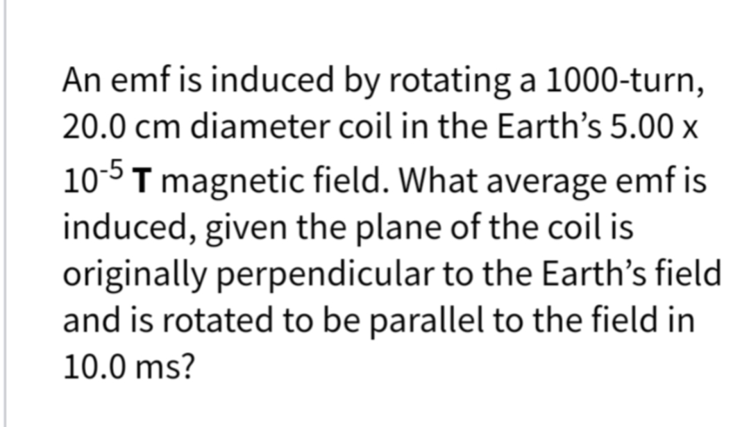 An emf is induced by rotating a 1000-turn,
20.0 cm diameter coil in the Earth's 5.00 x
10-5T magnetic field. What average emf is
induced, given the plane of the coil is
originally perpendicular to the Earth's field
and is rotated to be parallel to the field in
10.0 ms?
