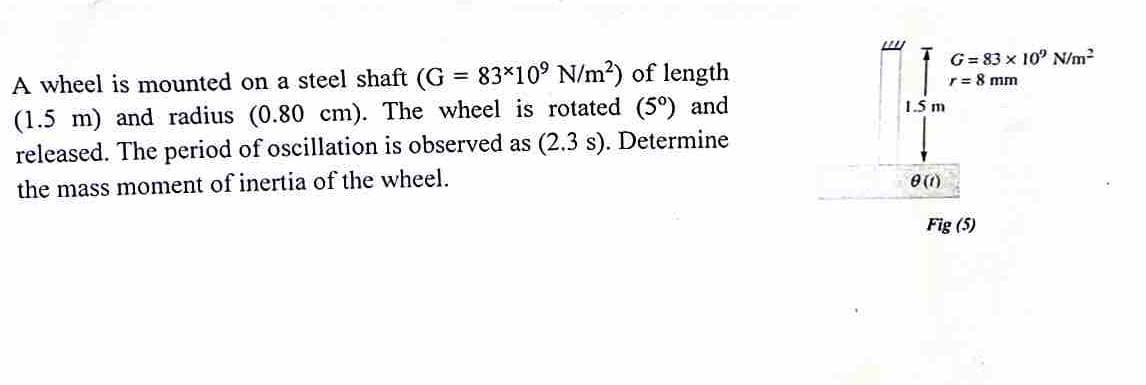 A wheel is mounted on a steel shaft (G = 83×10° N/m²) of length
(1.5 m) and radius (0.80 cm). The wheel is rotated (5°) and
released. The period of oscillation is observed as (2.3 s). Determine
the mass moment of inertia of the wheel.
LU
1.5 m
0 (1)
G= 83 x 10' N/m²
r = 8 mm
Fig (5)