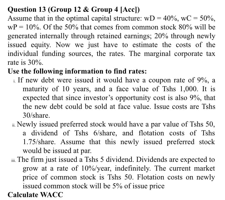 Question 13 (Group 12 & Group 4 [Acc])
Assume that in the optimal capital structure: wD = 40%, wC = 50%,
wP = 10%. Of the 50% that comes from common stock 80% will be
generated internally through retained earnings; 20% through newly
issued equity. Now we just have to estimate the costs of the
individual funding sources, the rates. The marginal corporate tax
rate is 30%.
Use the following information to find rates:
i. If new debt were issued it would have a coupon rate of 9%, a
maturity of 10 years, and a face value of Tshs 1,000. It is
expected that since investor's opportunity cost is also 9%, that
the new debt could be sold at face value. Issue costs are Tshs
30/share.
ii. Newly issued preferred stock would have a par value of Tshs 50,
a dividend of Tshs 6/share, and flotation costs of Tshs
1.75/share. Assume that this newly issued preferred stock
would be issued at par.
i. The firm just issued a Tshs 5 dividend. Dividends are expected to
grow at a rate of 10%/year, indefinitely. The current market
price of common stock is Tshs 50. Flotation costs on newly
issued common stock will be 5% of issue price
Calculate WACC
