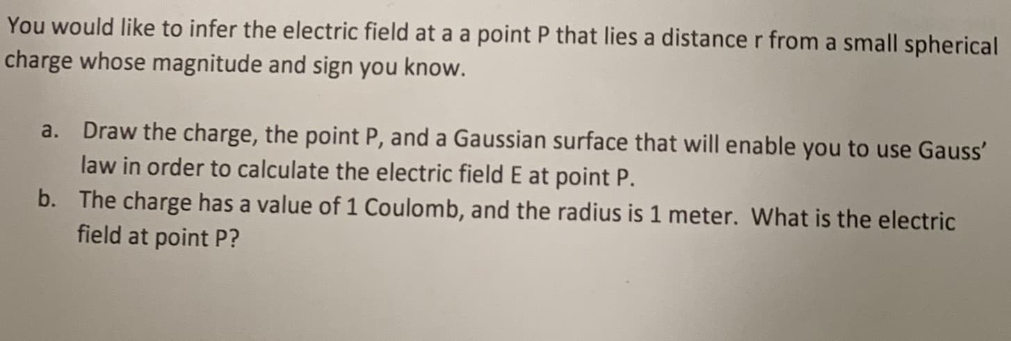 You would like to infer the electric field at a a point P that lies a distance r from a small spherical
charge whose magnitude and sign you know.
Draw the charge, the point P, and a Gaussian surface that will enable you to use Gauss'
law in order to calculate the electric field E at point P.
b. The charge has a value of 1 Coulomb, and the radius is 1 meter. What is the electric
field at point P?
a.
