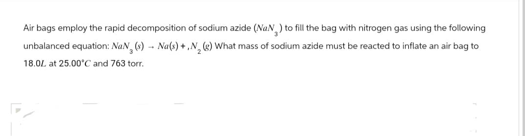 Air bags employ the rapid decomposition of sodium azide (NaN 3 ) to fill the bag with nitrogen gas using the following
->
unbalanced equation: NaN₂ (s) → Na(s) +,N2 (g) What mass of sodium azide must be reacted to inflate an air bag to
18.0L at 25.00°C and 763 torr.