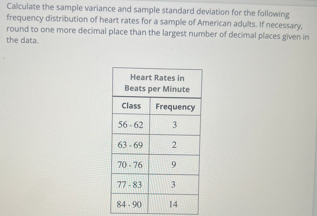 Calculate the sample variance and sample standard deviation for the following
frequency distribution of heart rates for a sample of American adults. If necessary,
round to one more decimal place than the largest number of decimal places given in
the data.
Heart Rates in
Beats per Minute
Class Frequency
56-62
3
63-69
70-76
77-83
84-90
2
9
3
14
