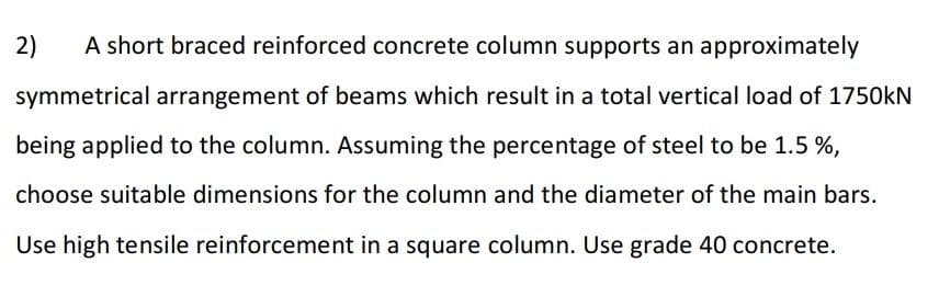 2)
A short braced reinforced concrete column supports an approximately
symmetrical arrangement of beams which result in a total vertical load of 1750kN
being applied to the column. Assuming the percentage of steel to be 1.5%,
choose suitable dimensions for the column and the diameter of the main bars.
Use high tensile reinforcement in a square column. Use grade 40 concrete.